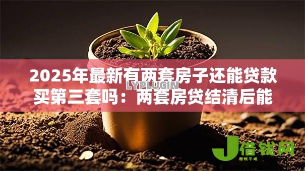 2025年最新有两套房子还能贷款买第三套吗:两套房贷结清后能否再购第三套 2025年最新有两套房子还能贷款买第三套吗:两套房贷结清后能否再购第三套