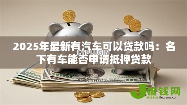 2025年最新有汽车可以贷款吗:名下有车能否申请抵押贷款 2025年最新有汽车可以贷款吗:名下有车能否申请抵押贷款
