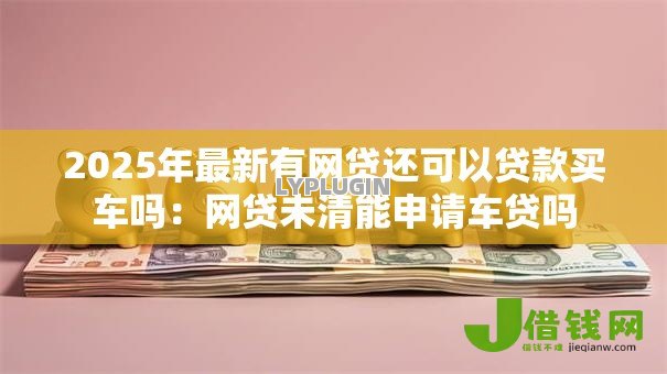 2025年最新有网贷还可以贷款买车吗：网贷未清能申请车贷吗
