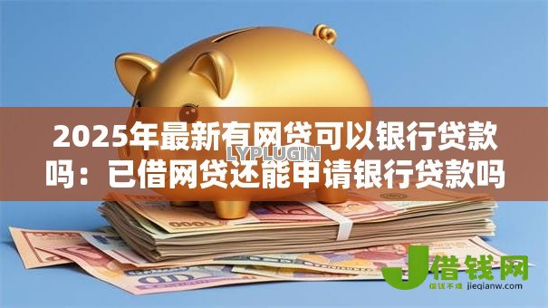 2025年最新有网贷可以银行贷款吗:已借网贷还能申请银行贷款吗 2025年最新有网贷可以银行贷款吗:已借网贷还能申请银行贷款吗