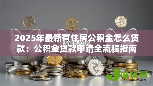 2025年最新有住房公积金怎么贷款:公积金贷款申请全流程指南 2025年最新有住房公积金怎么贷款:公积金贷款申请全流程指南