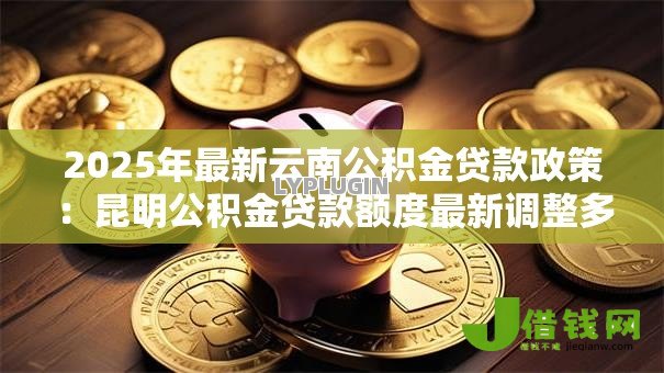 2025年最新云南公积金贷款政策：昆明公积金贷款额度最新调整多少