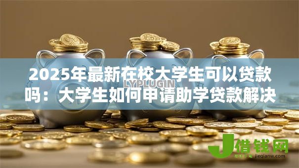 2025年最新在校大学生可以贷款吗:大学生如何申请助学贷款解决学费问题 2025年最新在校大学生可以贷款吗:大学生如何申请助学贷款解决学费问题