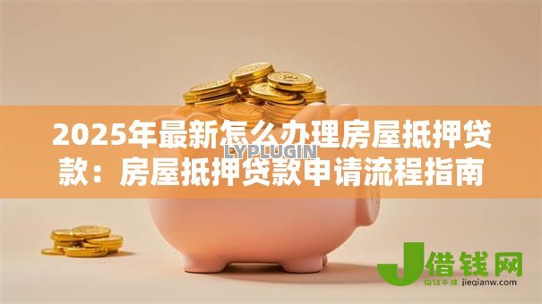 2025年最新怎么办理房屋抵押贷款:房屋抵押贷款申请流程指南 2025年最新怎么办理房屋抵押贷款:房屋抵押贷款申请流程指南