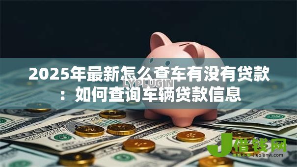 2025年最新怎么查车有没有贷款：如何查询车辆贷款信息