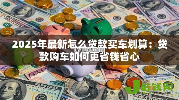2025年最新怎么贷款买车划算:贷款购车如何更省钱省心 2025年最新怎么贷款买车划算:贷款购车如何更省钱省心