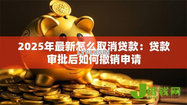 2025年最新怎么取消贷款：贷款审批后如何撤销申请