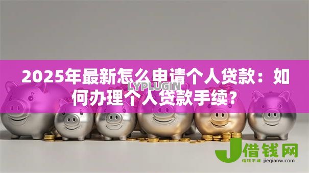 2025年最新怎么申请个人贷款：如何办理个人贷款手续？