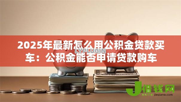 2025年最新怎么用公积金贷款买车:公积金能否申请贷款购车 2025年最新怎么用公积金贷款买车:公积金能否申请贷款购车