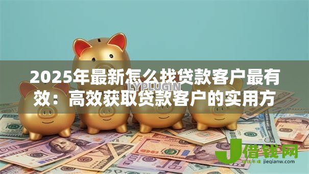 2025年最新怎么找贷款客户最有效:高效获取贷款客户的实用方法有哪些 2025年最新怎么找贷款客户最有效:高效获取贷款客户的实用方法有哪些