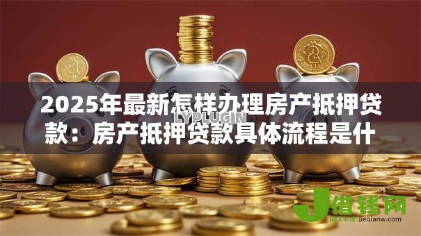 2025年最新怎样办理房产抵押贷款:房产抵押贷款具体流程是什么 2025年最新怎样办理房产抵押贷款:房产抵押贷款具体流程是什么