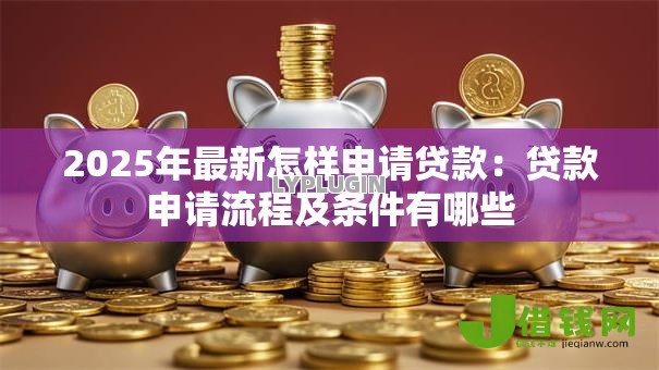 2025年最新怎样申请贷款:贷款申请流程及条件有哪些 2025年最新怎样申请贷款:贷款申请流程及条件有哪些