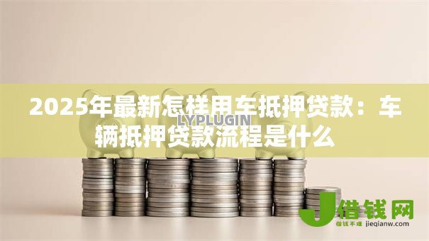 2025年最新怎样用车抵押贷款:车辆抵押贷款流程是什么 2025年最新怎样用车抵押贷款:车辆抵押贷款流程是什么