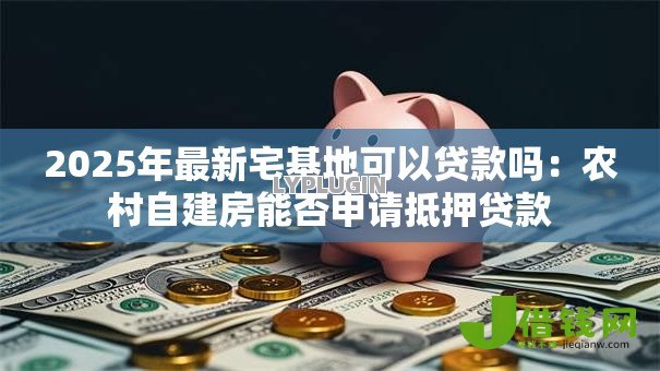 2025年最新宅基地可以贷款吗:农村自建房能否申请抵押贷款 2025年最新宅基地可以贷款吗:农村自建房能否申请抵押贷款