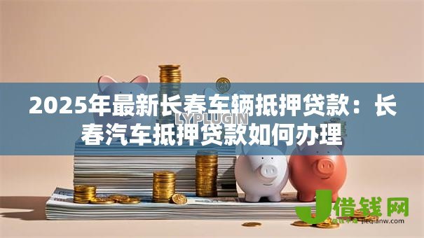 2025年最新长春车辆抵押贷款:长春汽车抵押贷款如何办理 2025年最新长春车辆抵押贷款:长春汽车抵押贷款如何办理