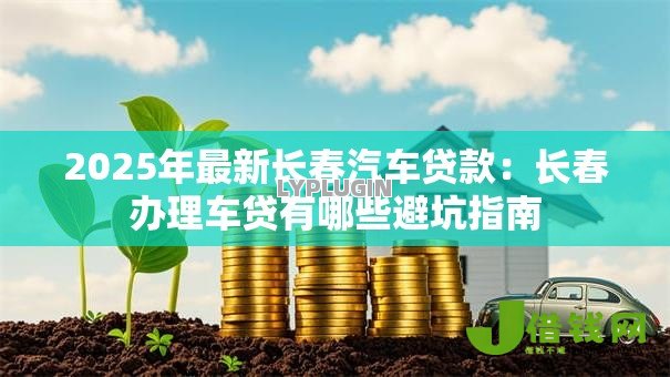 2025年最新长春汽车贷款:长春办理车贷有哪些避坑指南 2025年最新长春汽车贷款:长春办理车贷有哪些避坑指南