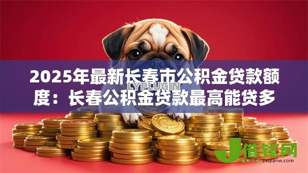 2025年最新长春市公积金贷款额度:长春公积金贷款最高能贷多少万 2025年最新长春市公积金贷款额度:长春公积金贷款最高能贷多少万