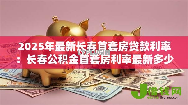 2025年最新长春首套房贷款利率:长春公积金首套房利率最新多少 2025年最新长春首套房贷款利率:长春公积金首套房利率最新多少