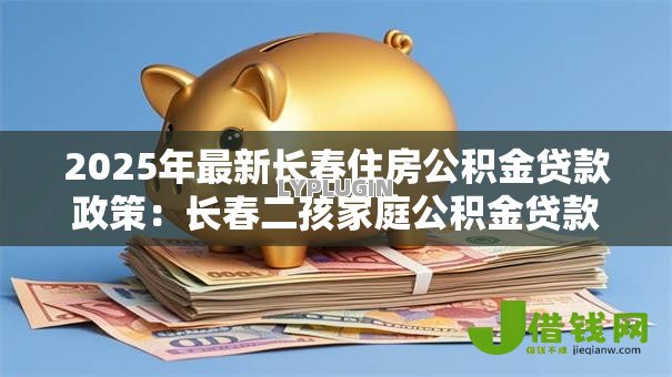 2025年最新长春住房公积金贷款政策:长春二孩家庭公积金贷款额度如何计算 2025年最新长春住房公积金贷款政策:长春二孩家庭公积金贷款额度如何计算
