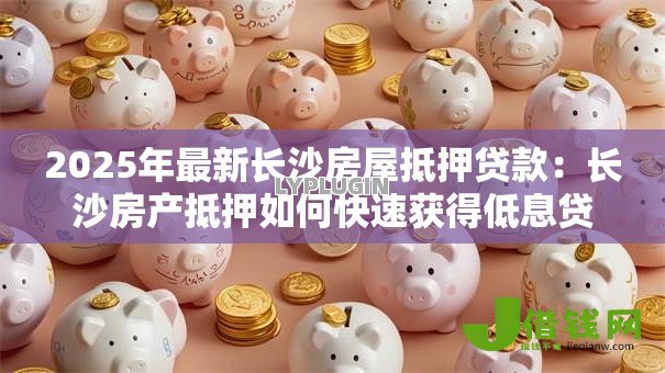 2025年最新长沙房屋抵押贷款：长沙房产抵押如何快速获得低息贷款？