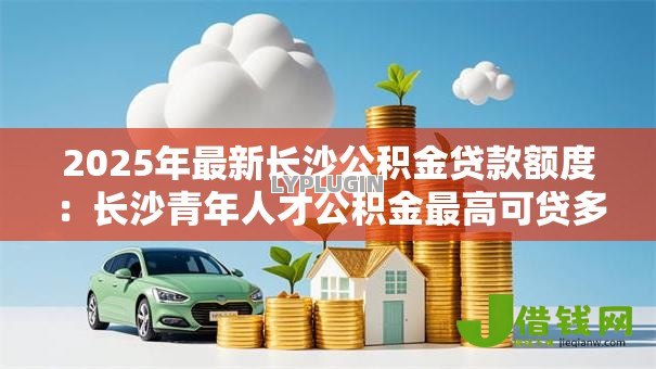 2025年最新长沙公积金贷款额度:长沙青年人才公积金最高可贷多少 2025年最新长沙公积金贷款额度:长沙青年人才公积金最高可贷多少