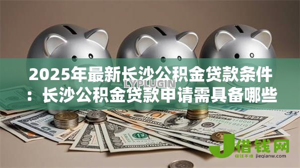 2025年最新长沙公积金贷款条件:长沙公积金贷款申请需具备哪些资格 2025年最新长沙公积金贷款条件:长沙公积金贷款申请需具备哪些资格