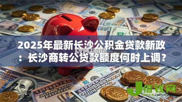 2025年最新长沙公积金贷款新政：长沙商转公贷款额度何时上调？