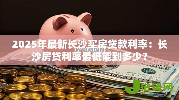 2025年最新长沙买房贷款利率：长沙房贷利率最低能到多少？