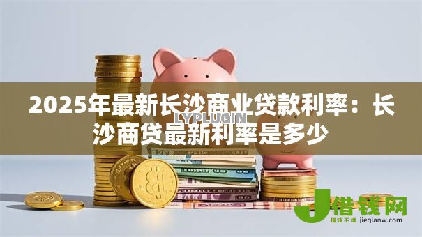 2025年最新长沙商业贷款利率:长沙商贷最新利率是多少 2025年最新长沙商业贷款利率:长沙商贷最新利率是多少