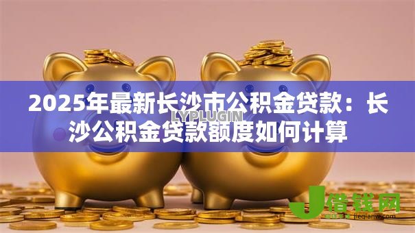 2025年最新长沙市公积金贷款：长沙公积金贷款额度如何计算