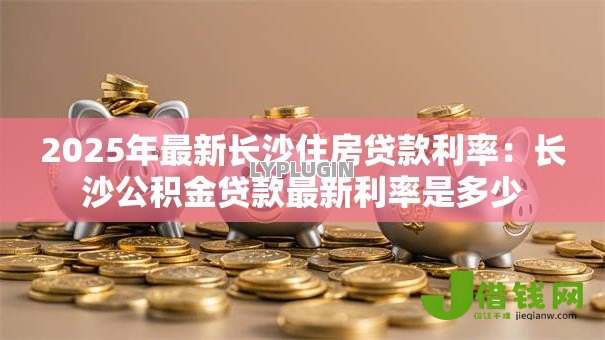 2025年最新长沙住房贷款利率:长沙公积金贷款最新利率是多少 2025年最新长沙住房贷款利率:长沙公积金贷款最新利率是多少