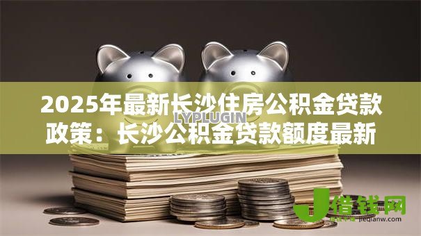 2025年最新长沙住房公积金贷款政策:长沙公积金贷款额度最新调整细则 2025年最新长沙住房公积金贷款政策:长沙公积金贷款额度最新调整细则