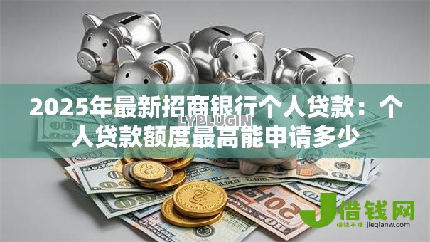 2025年最新招商银行个人贷款:个人贷款额度最高能申请多少 2025年最新招商银行个人贷款:个人贷款额度最高能申请多少