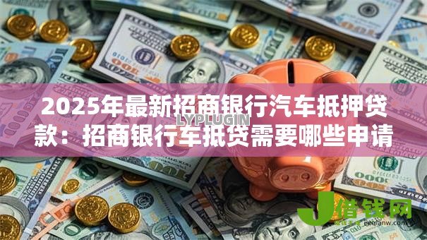 2025年最新招商银行汽车抵押贷款:招商银行车抵贷需要哪些申请条件 2025年最新招商银行汽车抵押贷款:招商银行车抵贷需要哪些申请条件
