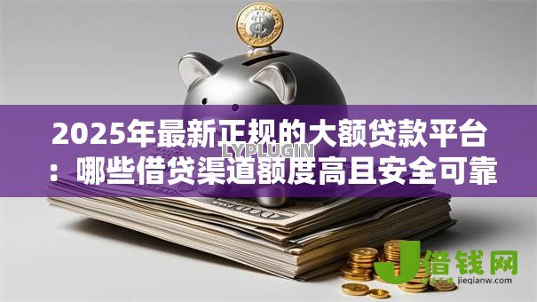 2025年最新正规的大额贷款平台：哪些借贷渠道额度高且安全可靠