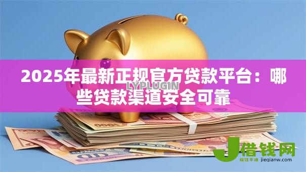 2025年最新正规官方贷款平台：哪些贷款渠道安全可靠