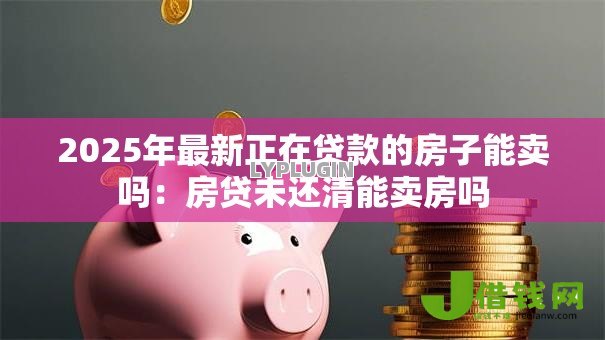 2025年最新正在贷款的房子能卖吗:房贷未还清能卖房吗 2025年最新正在贷款的房子能卖吗:房贷未还清能卖房吗