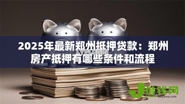 2025年最新郑州抵押贷款:郑州房产抵押有哪些条件和流程 2025年最新郑州抵押贷款:郑州房产抵押有哪些条件和流程
