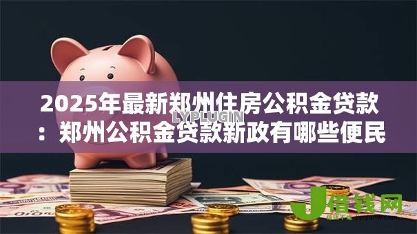 2025年最新郑州住房公积金贷款:郑州公积金贷款新政有哪些便民措施 2025年最新郑州住房公积金贷款:郑州公积金贷款新政有哪些便民措施