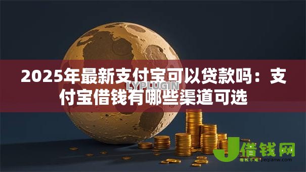 2025年最新支付宝可以贷款吗：支付宝借钱有哪些渠道可选