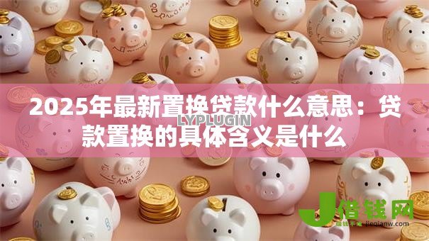 2025年最新置换贷款什么意思:贷款置换的具体含义是什么 2025年最新置换贷款什么意思:贷款置换的具体含义是什么