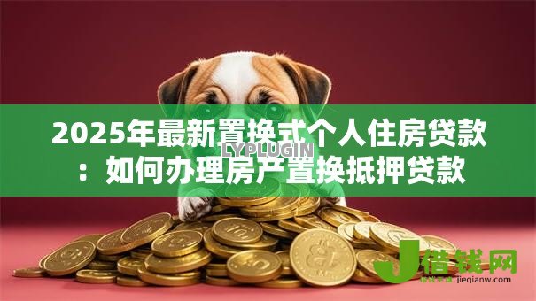 2025年最新置换式个人住房贷款:如何办理房产置换抵押贷款 2025年最新置换式个人住房贷款:如何办理房产置换抵押贷款