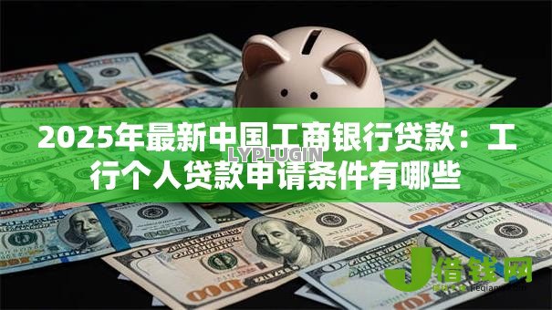 2025年最新中国工商银行贷款:工行个人贷款申请条件有哪些 2025年最新中国工商银行贷款:工行个人贷款申请条件有哪些