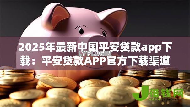 2025年最新中国平安贷款app下载：平安贷款APP官方下载渠道有哪些