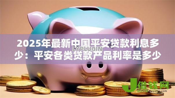 2025年最新中国平安贷款利息多少：平安各类贷款产品利率是多少？