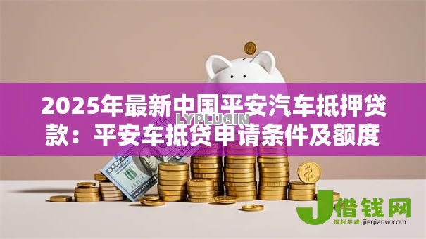 2025年最新中国平安汽车抵押贷款:平安车抵贷申请条件及额度如何 2025年最新中国平安汽车抵押贷款:平安车抵贷申请条件及额度如何