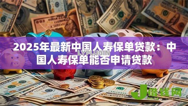 2025年最新中国人寿保单贷款:中国人寿保单能否申请贷款 2025年最新中国人寿保单贷款:中国人寿保单能否申请贷款