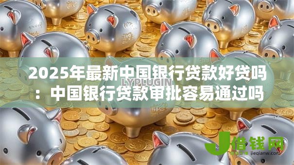 2025年最新中国银行贷款好贷吗：中国银行贷款审批容易通过吗