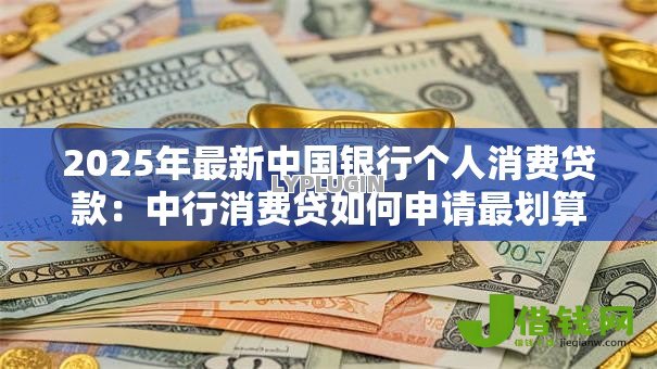 2025年最新中国银行个人消费贷款:中行消费贷如何申请最划算 2025年最新中国银行个人消费贷款:中行消费贷如何申请最划算
