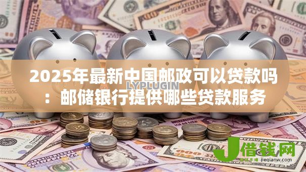 2025年最新中国邮政可以贷款吗:邮储银行提供哪些贷款服务 2025年最新中国邮政可以贷款吗:邮储银行提供哪些贷款服务
